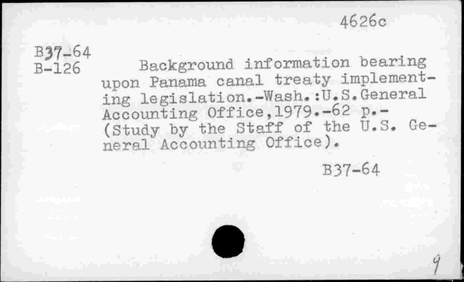 ﻿4626c
B37-64
B-126 Background information bearing upon Panama canal treaty implementing legislation.-Wash.:U.S.General Accounting Office,1979.-62 p.-(Study by the Staff of the U.S. General Accounting Office).
B37-64